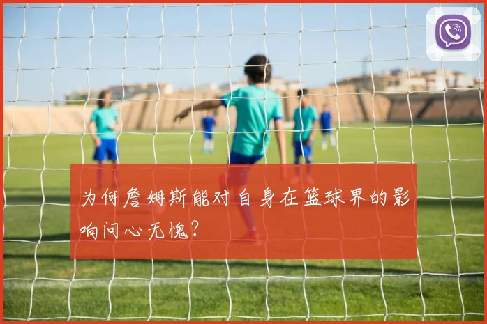 为何詹姆斯能对自身在篮球界的影响问心无愧？
