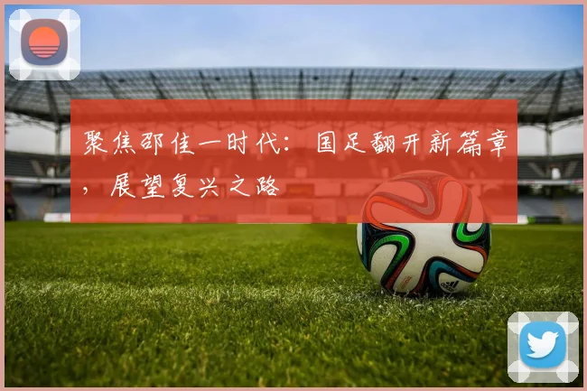 聚焦邵佳一时代：国足翻开新篇章，展望复兴之路