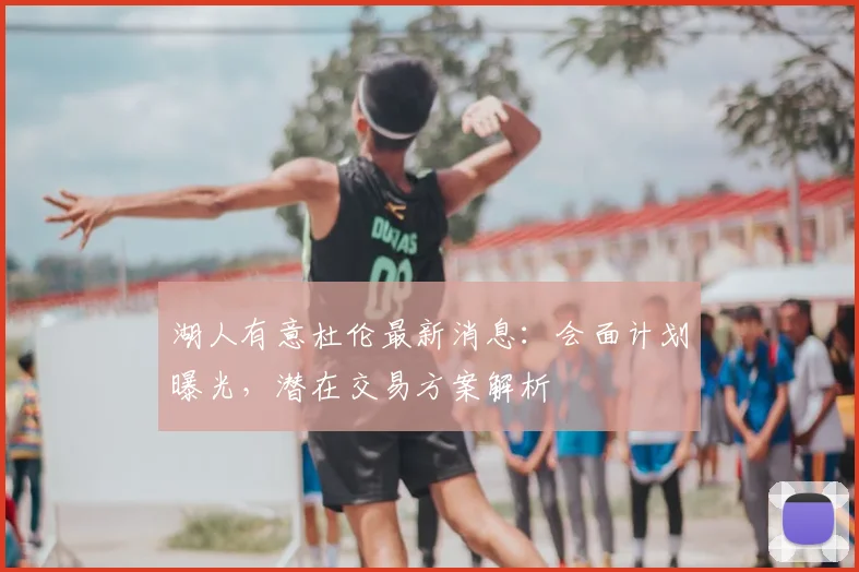 湖人有意杜伦最新消息：会面计划曝光，潜在交易方案解析