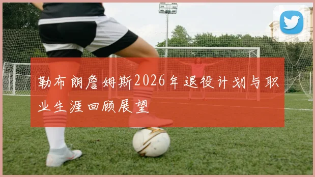 勒布朗詹姆斯2026年退役计划与职业生涯回顾展望