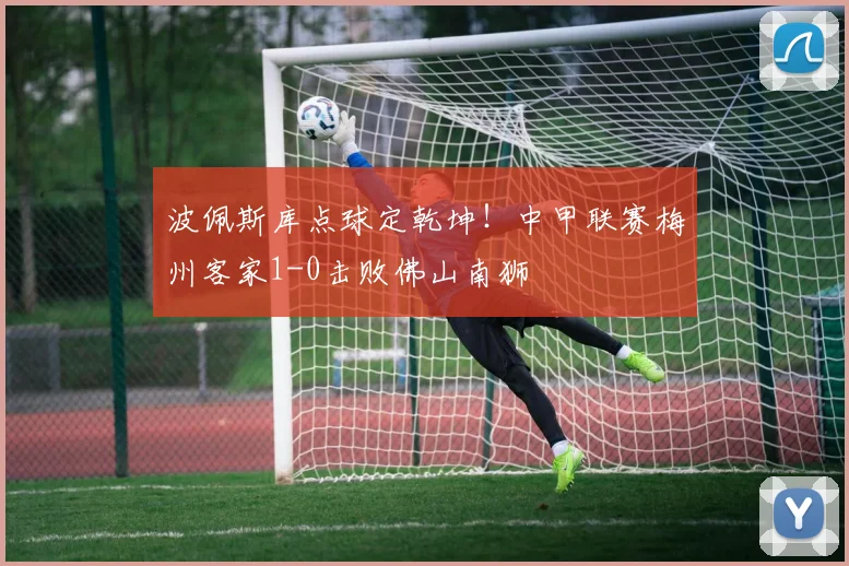 波佩斯库点球定乾坤！中甲联赛梅州客家1-0击败佛山南狮