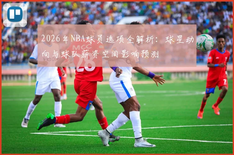 2026年NBA球员选项全解析：球星动向与球队薪资空间影响预测