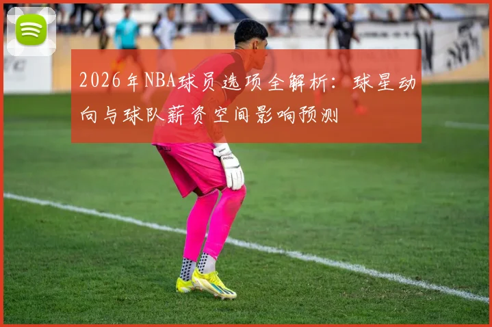 2026年NBA球员选项全解析：球星动向与球队薪资空间影响预测