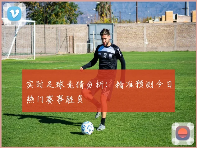 实时足球竞猜分析：精准预测今日热门赛事胜负