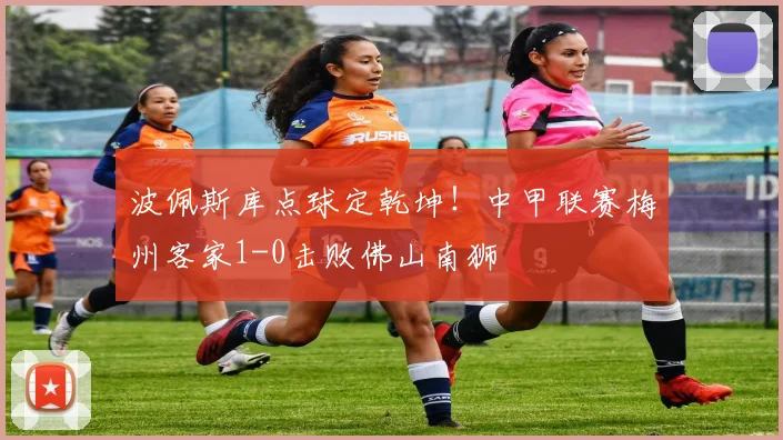 波佩斯库点球定乾坤！中甲联赛梅州客家1-0击败佛山南狮