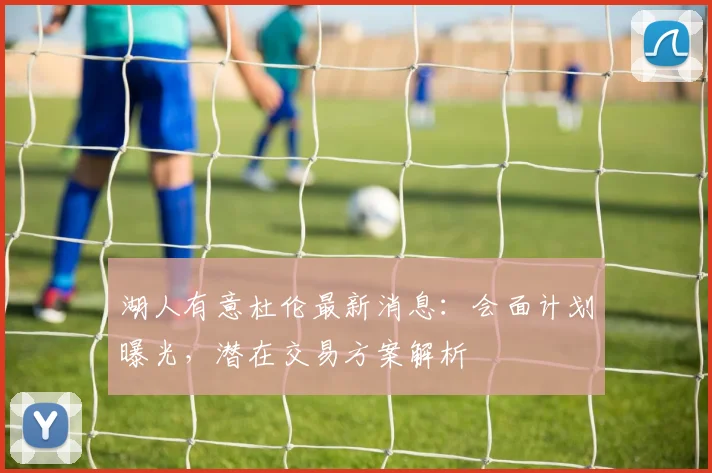 湖人有意杜伦最新消息：会面计划曝光，潜在交易方案解析