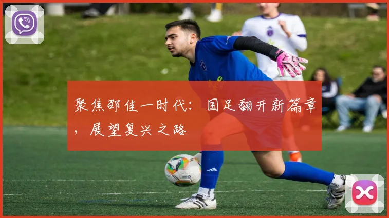 聚焦邵佳一时代:国足翻开新篇章,展望复兴之路