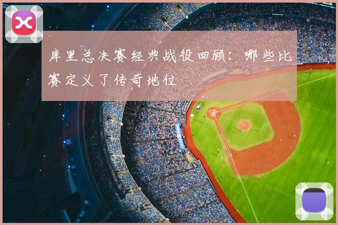 库里总决赛经典战役回顾：哪些比赛定义了传奇地位