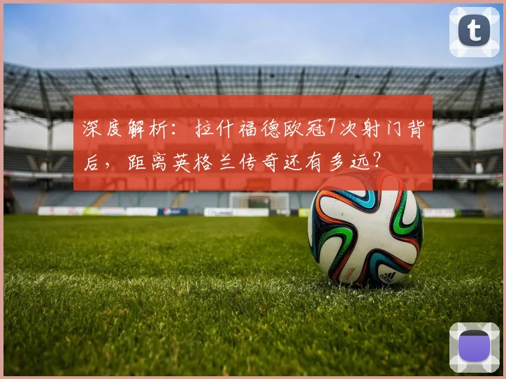 深度解析：拉什福德欧冠7次射门背后，距离英格兰传奇还有多远？