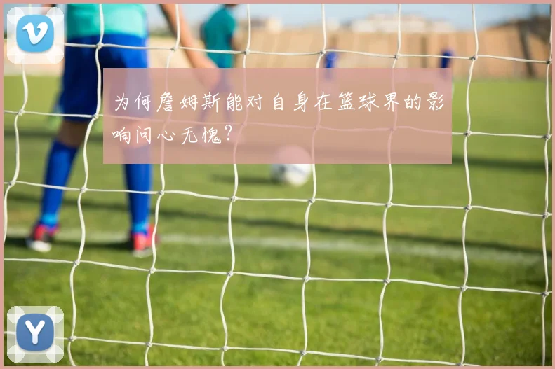 为何詹姆斯能对自身在篮球界的影响问心无愧？