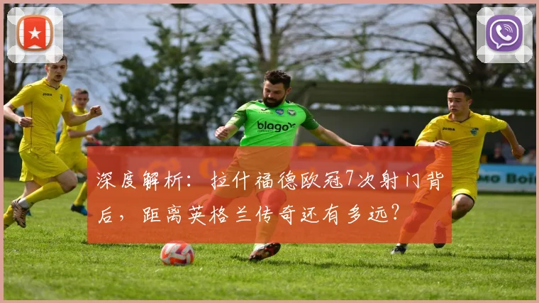 深度解析：拉什福德欧冠7次射门背后，距离英格兰传奇还有多远？
