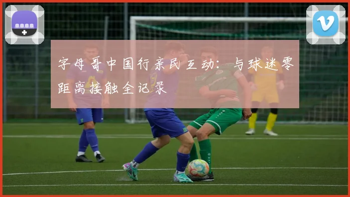 字母哥中国行亲民互动：与球迷零距离接触全记录