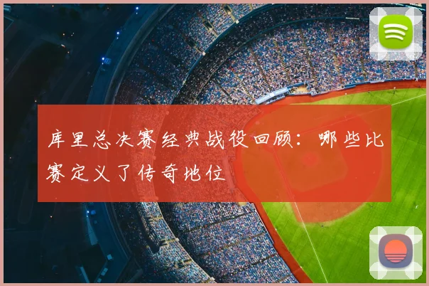 库里总决赛经典战役回顾：哪些比赛定义了传奇地位