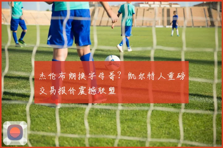 杰伦布朗换字母哥？凯尔特人重磅交易报价震撼联盟